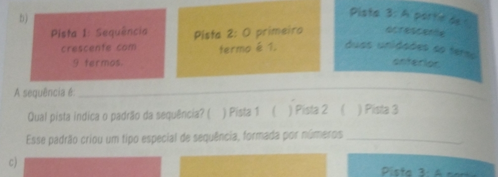 b)
Pista 3: A porte de 1
Pista 1: Sequência Pista 2: O primeiro acrescence
crescente com termo é 1. duas unidaões ao terso
9 termos. enferior
A sequência é:
_
Qual pista indica o padrão da sequência? ( ) Pista 1 ( ) Pista 2 ( ) Pista 3
Esse padrão criou um tipo especial de sequência, formada por números_
c)
Pista