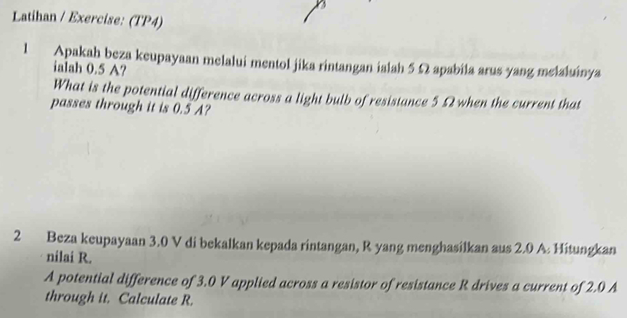 Latihan / Exercise: (TP4) 
l Apakah beza keupayaan melalui mentol jika rintangan ialah 5 Ω apabila arus yang melaluinya 
ialah 0.5 A? 
What is the potential difference across a light bulb of resistance 5.Ω2 when the current that 
passes through it is 0.5 A? 
2 Beza keupayaan 3.0 V di bekalkan kepada rintangan, R yang menghasilkan aus 2.0 A. Hitungkan 
nilai R. 
A potential difference of 3.0 V applied across a resistor of resistance R drives a current of 2.0 A
through it. Calculate R.