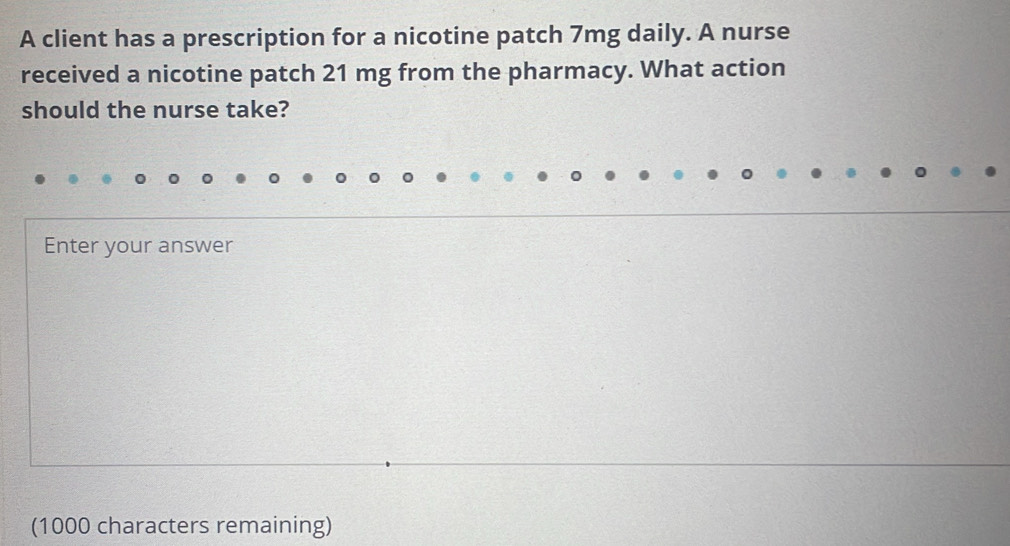 A client has a prescription for a nicotine patch 7mg daily. A nurse 
received a nicotine patch 21 mg from the pharmacy. What action 
should the nurse take? 
Enter your answer 
(1000 characters remaining)