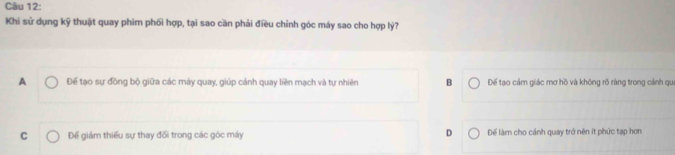 Khi sử dụng kỹ thuật quay phim phối hợp, tại sao cần phải điều chỉnh góc máy sao cho hợp lý?
A Để tạo sự đồng bộ giữa các máy quay, giúp cảnh quay liền mạch và tự nhiên B Đế tạo cảm giác mơ hồ và không rõ ràng trong cảnh qu
D
C Đế giảm thiếu sự thay đối trong các góc máy Để làm cho cánh quay trở nên ít phức tạp hơn