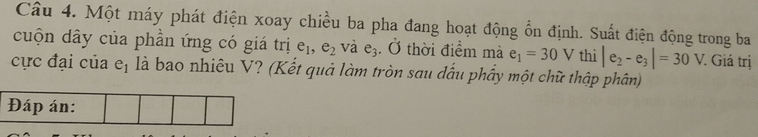 Một máy phát điện xoay chiều ba pha đang hoạt động ổn định. Suất điện động trong ba 
cuộn dây của phần ứng có giá trị e_1, e_2 và e3 . Ở thời điểm mà e_1=30V thì |e_2-e_3|=30V. Giá trị 
cực đại của eị là bao nhiêu V? (Kết quả làm tròn sau đấu phầy một chữ thập phân)