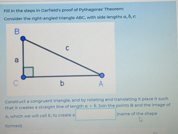 Fill in the steps in Garfield's proof of Pythagoras' Theorem:
Consider the right-angled triangle ABC, with side lengths a,b,c
Construct a congruent triangle, and by rotating and translating it place it such
that it creates a straight line of length a+b. Join the points B and the image of
A, which we will call E, to create a (name of the shape
formed).