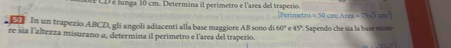 De CD é lunga 10 cm. Determina il perimetro e l'area del trapezio. 
Perimetro =50cm; Area =75sqrt(3)cm^2
In un trapezio ABCD, gli angoli adiacenti alla base maggiore AB sono di 60° e 45°
re sia l'altezza misurano a, determina il perimetro e l'area del trapezio. . Sapendo che sia la base mino- 
....21