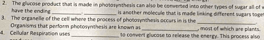 The glucose product that is made in photosynthesis can also be converted into other types of sugar all of 
have the ending _._ is another molecule that is made linking different sugars toge 
_ 
3. The organelle of the cell where the process of photosynthesis occurs in is the 
. 
Organisms that perform photosynthesis are known as _, most of which are plants. 
4. Cellular Respiration uses _to convert glucose to release the energy. This process also