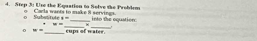 Use the Equation to Solve the Problem 
Carla wants to make 8 servings. 
Substitute s= _into the equation: 
_
w= × 
_.
w= _ cups of water.