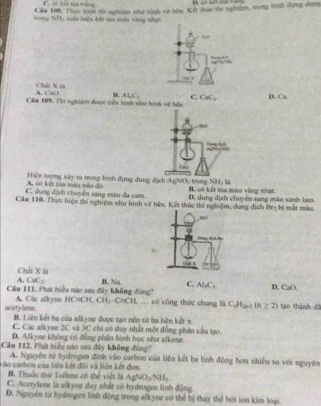 C. có kết tùa trắng 1 có lết rua vàng
Câu 198, Thực hiện thi nghiệm như hình vệ bên. Kết thúc thi nghiệm, trong bình dựng dụng
trong NH, xuất hiện kết tìa màu vàng nhật.
Chất X là
A. CaO.
B. Al_4C_3 D. Ca.
C. CaC_2
Câu 109, Thí nghiệm được tiền hình như hình sqrt(66n.n.)
Hiện tượng xây ra trong bình đựng dung dịch AgNO_3 trong NH_3la
A, có kết tủa màu nâu đỏ. B. có kết tủa màu vàng nhạt.
C. dung dịch chuyển sang màu da cam. D. dung dịch chuyên sang màu xanh lam.
Câu 110, Thực hiện thí nghiệm như hình vẽ bên. Kết thúc thí nghiệm, dung dịch Br_2 bị mắt màu.
Chất X là
A. CaC_2. B. Na.
C. Al_4C_3.
Câu 111. Phát biểu nào sau đây không đúng?
D. CaO.
A. Cac alkyne HCequiv CH,CH_3-Cequiv CH.. có công thức chung là C_nH_2n-2(n≥ 2) tạo thành dã
acetylene.
B. Liên kết ba của alkyne được tạo nên từ ba liên kết π
C. Các alkyne 2C và 3C chỉ có duy nhất một đồng phân cầu tạo.
D. Alkyne không có đồng phần hình học như alkene.
Cầu 112, Phát biểu nào sau đây không đúng?
A. Nguyên tử hydrogen đính vào carbon của liên kết ba linh động hơn nhiều so với nguyên
vào carbon của liên kết đối và liên kết đơn.
B. Thuốc thứ Tollens có thể viết là AgNO_3/NH_3.
C. Acetylene là aikyne duy nhất có hydrogen linh động.
D. Nguyên tứ hydrogen linh động trong alkyne có thể bị thay thể bởi lon kim loại.