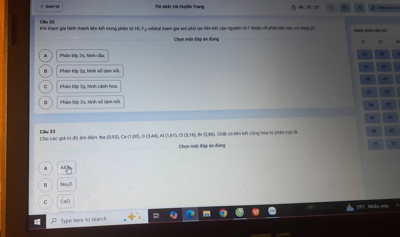 < Quay lại Thí sinh: Hà Huyền Trang  00:32:27 = Dinh kêm bài 
Câu 32
Khi tham gia hình thành liên kết trong phân tử HF, F_2; orbital tham gia xen phủ tạo liên kết của nguyên tử F thuộc về phân lớp nào, có đạng gi? Danh sách câu hỏi
Chọn một đáp án đúng
31 32 23
A Phân lớp 2s, hình cầu.
35 37
41 42
B Phân lớp 2p, hình số tám nổi.
47
Phân lớp 2p, hình cánh hoa.
51 52
D Phân lớp 2s, hình số tám nối.
56 57
61 62
Câu 33 66 67
Cho các giá trị độ âm điện: Na (0,93), Ca(1,00), O(3,44), Al(1,61), Cl(3,16), F 3r (2,96). Chất có liên kết cộng hóa trị phân cực là
Chọn một đáp án đúng
71 72
A AIC
B N a_2O
C CaC
19°C Nhiều mây
Type here to search