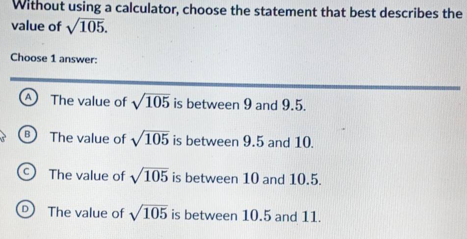 Without using a calculator, choose the statement that best describes the
value of sqrt(105). 
Choose 1 answer:
A The value of sqrt(105) is between 9 and 9.5.
B ) The value of sqrt(105) is between 9.5 and 10.
C The value of sqrt(105) is between 10 and 10.5.
D The value of sqrt(105) is between 10.5 and 11.