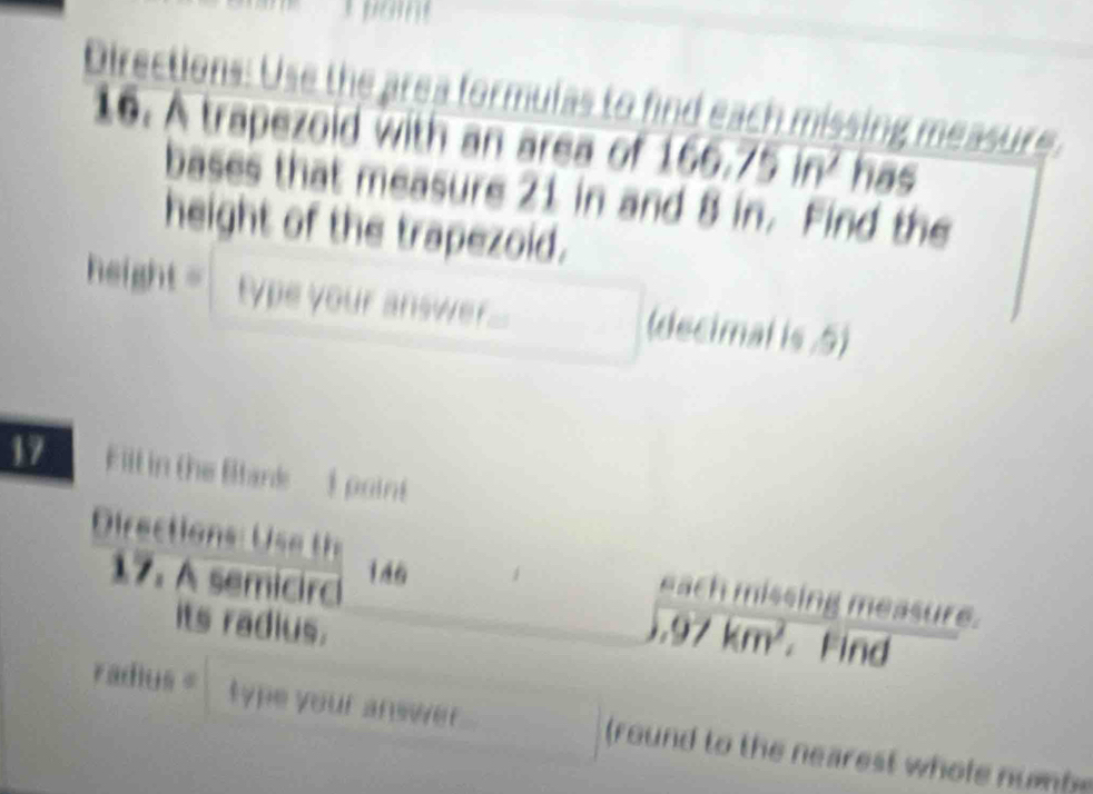 Directions: Use the area formulas to find each missing measure. 
16. A trapezold with an area of 166.75 in has 
bases that measure 21 in and 8 in. Find the 
height of the trapezoid. 
height = type your answer. (decimal is .5) 
17 F ill in the Blank ) point 
rectio s
146
each missing measure. 
17. A semicirc 97km^2 Find 
its radius. 
radius = type your answer . (round to the nearest whole num b