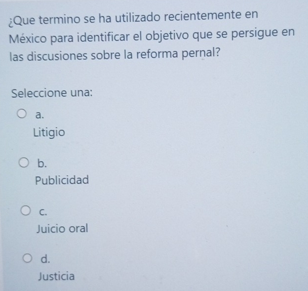 ¿Que termino se ha utilizado recientemente en
México para identificar el objetivo que se persigue en
las discusiones sobre la reforma pernal?
Seleccione una:
a.
Litigio
b.
Publicidad
C.
Juicio oral
d.
Justicia