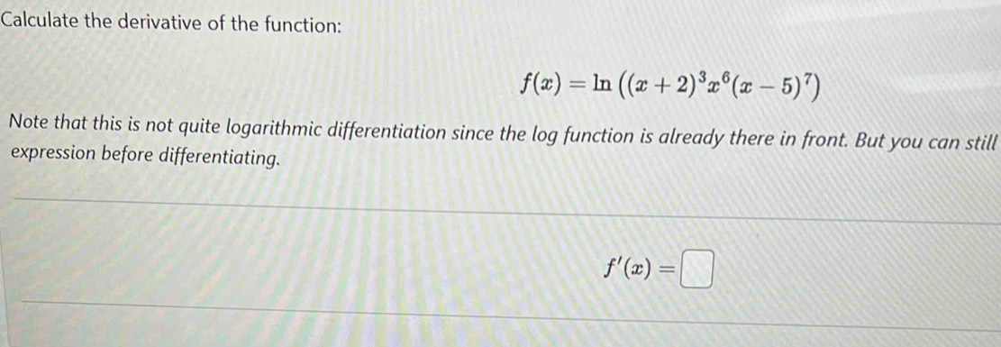 Calculate the derivative of the function:
f(x)=ln ((x+2)^3x^6(x-5)^7)
Note that this is not quite logarithmic differentiation since the log function is already there in front. But you can still 
expression before differentiating.
f'(x)=□