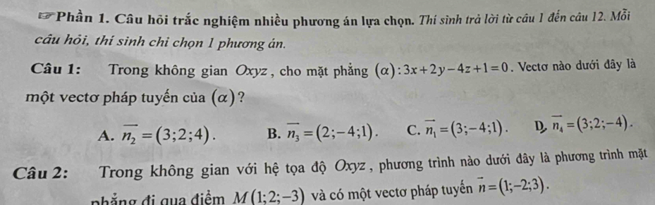 Phần 1. Câu hỏi trắc nghiệm nhiều phương án lựa chọn. Thí sinh trả lời từ câu 1 đến câu 12. Mỗi
câu hỏi, thí sinh chỉ chọn 1 phương án.
Câu 1: Trong không gian Oxyz , cho mặt phẳng (α): 3x+2y-4z+1=0. Vectơ nào dưới đây là
một vectơ pháp tuyến của (α) ?
A. overline n_2=(3;2;4). B. overline n_3=(2;-4;1). C. vector n_1=(3;-4;1). D, vector n_4=(3;2;-4). 
Câu 2: Trong không gian với hệ tọa độ Oxyz , phương trình nào dưới đây là phương trình mặt
nhẳng đi qua điểm M(1;2;-3) và có một vectơ pháp tuyến vector n=(1;-2;3).