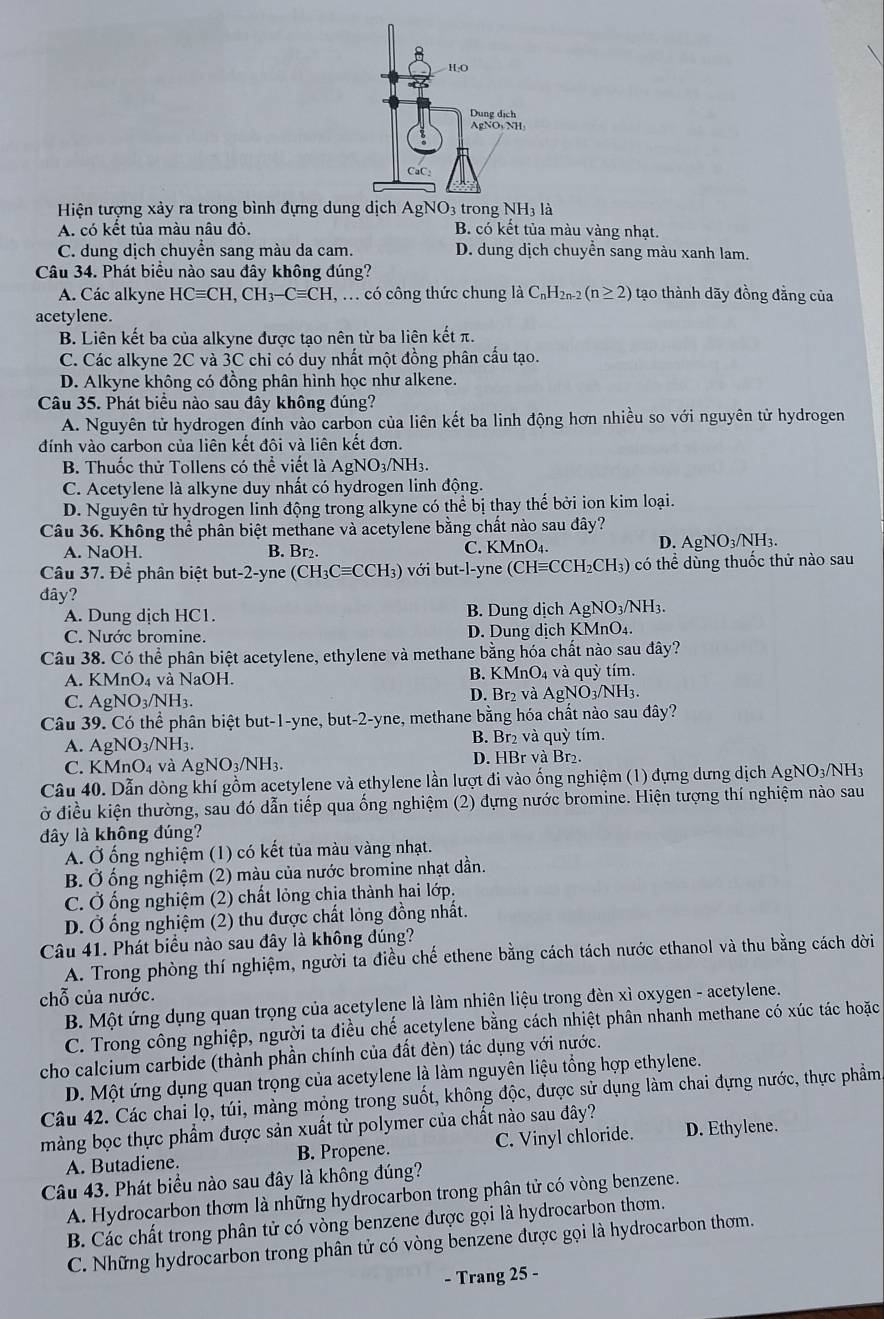 Hiện tượng xảy ra trong bình đựng dung dịch AgNO3 trong NH_3la
A. có kết tủa màu nâu đỏ. B. có kết tủa màu vàng nhạt.
C. dung dịch chuyên sang màu da cam. D. dung dịch chuyên sang màu xanh lam.
Câu 34. Phát biểu nào sau đây không đúng?
A. Các alkyne HCequiv CH,CH_3-Cequiv CH , . có công thức chung là C_nH_2n-2(n≥ 2) tạo thành dãy đồng đẳng của
acetylene.
B. Liên kết ba của alkyne được tạo nên từ ba liên kết π.
C. Các alkyne 2C và 3C chỉ có duy nhất một đồng phân cấu tạo.
D. Alkyne không có đồng phân hình học như alkene.
Câu 35. Phát biểu nào sau đây không đúng?
A. Nguyên tử hydrogen đính vào carbon của liên kết ba linh động hơn nhiều so với nguyên tử hydrogen
đính vào carbon của liên kết đôi và liên kết đơn.
B. Thuốc thử Tollens có thể viết là AgNO_3/NH_3.
C. Acetylene là alkyne duy nhất có hydrogen linh động.
D. Nguyên tử hydrogen linh động trong alkyne có thể bị thay thế bởi ion kim loại.
Câu 36. Không thể phần biệt methane và acetylene bằng chất nào sau đây?
A. NaOH. B. Br₂.
C. KMnO_4
D. AgNO_3/NH_3.
Câu 37. Để phân biệt but-2-yne (CH_3Cequiv CCH_3) với but-l-yne ( (CHequiv CCH_2CH_3) có thể dùng thuốc thử nào sau
đây?
A. Dung dịch HC1. B. Dung dịch AgNO_3/NH_3.
C. Nước bromine. D. Dung dịch KMnO_4.
Câu 38. Có thể phân biệt acetylene, ethylene và methane bằng hóa chất nào sau đây?
B.
A. KMnO_4va NaOH. KMnO_4 và quỳ tím.
C. AgNO_3/NH_3. D. Br₂ và AgNO_3/NH_3.
Câu 39. Có thể phân biệt but-1-yne, b ut-2- -yne, methane bằng hóa chất nào sau đây?
A. AgNO_3/NH_3. B. Br₂ và quỳ tím.
C. KMnO_4 và AgNO_3/NH_3. D. HBr và Br₂.
Câu 40. Dẫn dòng khí gồm acetylene và ethylene lần lượt đi vào ống nghiệm (1) đựng dưng dịch AgNO3/NH3
ở điều kiện thường, sau đó dẫn tiếp qua ống nghiệm (2) đựng nước bromine. Hiện tượng thí nghiệm nào sau
dây là không đúng?
A. Ở ống nghiệm (1) có kết tủa màu vàng nhạt.
B. Ở ống nghiệm (2) màu của nước bromine nhạt dần.
C. Ở ống nghiệm (2) chất lỏng chịa thành hai lớp.
D. Ở ống nghiệm (2) thu được chất lỏng đồng nhất.
Câu 41. Phát biểu nào sau đây là không đúng?
A. Trong phòng thí nghiệm, người ta điều chế ethene bằng cách tách nước ethanol và thu bằng cách dời
chỗ của nước.
B. Một ứng dụng quan trọng của acetylene là làm nhiện liệu trong đèn xì oxygen - acetylene.
C. Trong công nghiệp, người ta điều chế acetylene bằng cách nhiệt phân nhanh methane có xúc tác hoặc
cho calcium carbide (thành phần chính của đất đèn) tác dụng với nước.
D. Một ứng dụng quan trọng của acetylene là làm nguyên liệu tổng hợp ethylene.
Câu 42. Các chai lọ, túi, màng mộng trong suốt, không độc, được sử dụng làm chai đựng nước, thực phầm
màng bọc thực phẩm được sản xuất từ polymer của chất nào sau đây?
A. Butadiene. B. Propene. C. Vinyl chloride. D. Ethylene.
Câu 43. Phát biểu nào sau đây là không đúng?
A. Hydrocarbon thơm là những hydrocarbon trong phân tử có vòng benzene.
B. Các chất trong phân tử có vòng benzene được gọi là hydrocarbon thơm.
C. Những hydrocarbon trong phân tử có vòng benzene được gọi là hydrocarbon thơm.
- Trang 25 -