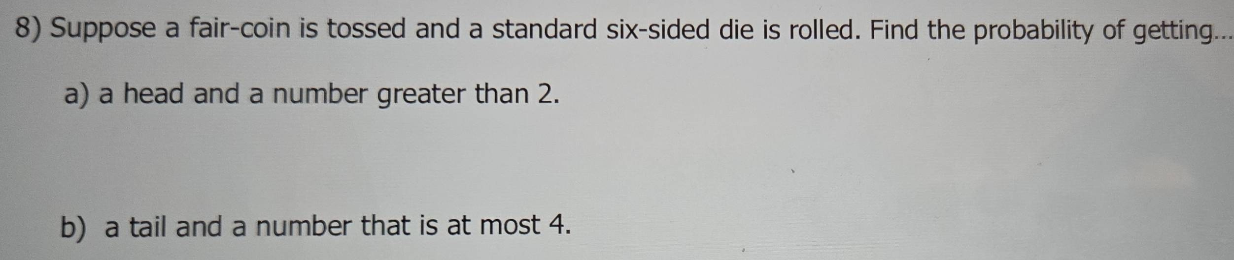 Suppose a fair-coin is tossed and a standard six-sided die is rolled. Find the probability of getting... 
a) a head and a number greater than 2. 
b) a tail and a number that is at most 4.