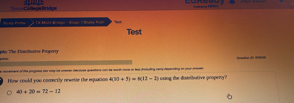 AMya Slewar 
TexasCollegeBridge Powered by NROC 
Study Paths TX Math Bridge - Stage 1 Study Path Test 
Test 
plc: The Distributive Property 
gress: Question ID: 105646 
e movement of the progress bar may be uneven because questions can be worth more or less (including zero) depending on your answer. 
How could you correctly rewrite the equation 4(10+5)=6(12-2) using the distributive property?
40+20=72-12