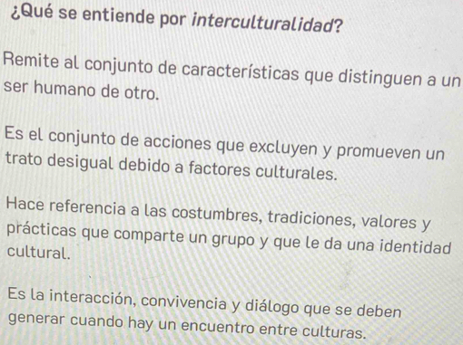 ¿Qué se entiende por interculturalidad?
Remite al conjunto de características que distinguen a un
ser humano de otro.
Es el conjunto de acciones que excluyen y promueven un
trato desigual debido a factores culturales.
Hace referencia a las costumbres, tradiciones, valores y
prácticas que comparte un grupo y que le da una identidad
cultural.
Es la interacción, convivencia y diálogo que se deben
generar cuando hay un encuentro entre culturas.