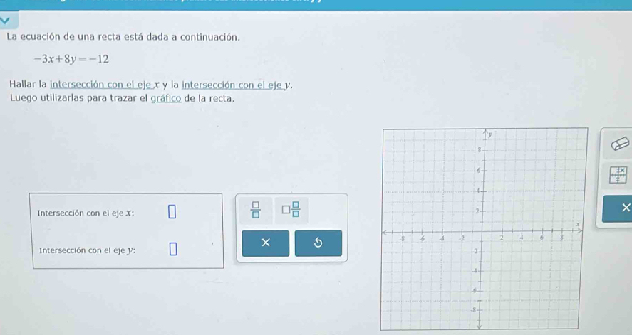 La ecuación de una recta está dada a continuación.
-3x+8y=-12
Hallar la intersección con el eje x y la intersección con el eje y. 
Luego utilizarlas para trazar el gráfico de la recta.
 □ /□   □  □ /□  
Intersección con el eje X :
X
× 5
Intersección con el eje V :