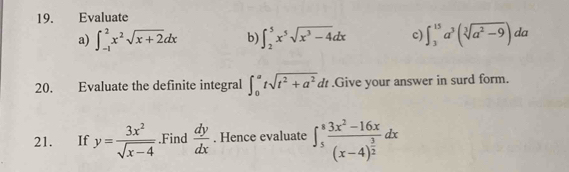 Evaluate 
a) ∈t _(-1)^2x^2sqrt(x+2)dx b) ∈t _2^(5x^5)sqrt(x^3-4)dx c) ∈t _3^((15)a^3)(sqrt[3](a^2-9)) da 
20. Evaluate the definite integral ∈t _0^(atsqrt(t^2)+a^2)dt.Give your answer in surd form. 
21. If y= 3x^2/sqrt(x-4) .Find  dy/dx . Hence evaluate ∈t _5^(8frac 3x^2)-16x(x-4)^ 3/2 dx