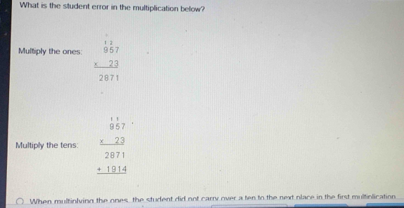 What is the student error in the multiplication below?
Multiply the ones: beginarrayr 12 957 * 23 hline 2871endarray
Multiply the tens: beginarrayr 1.1 8757 hline 2871 +181 +181814
When multinlving the ones, the student did not carry over a ten to the next place in the first multinlication