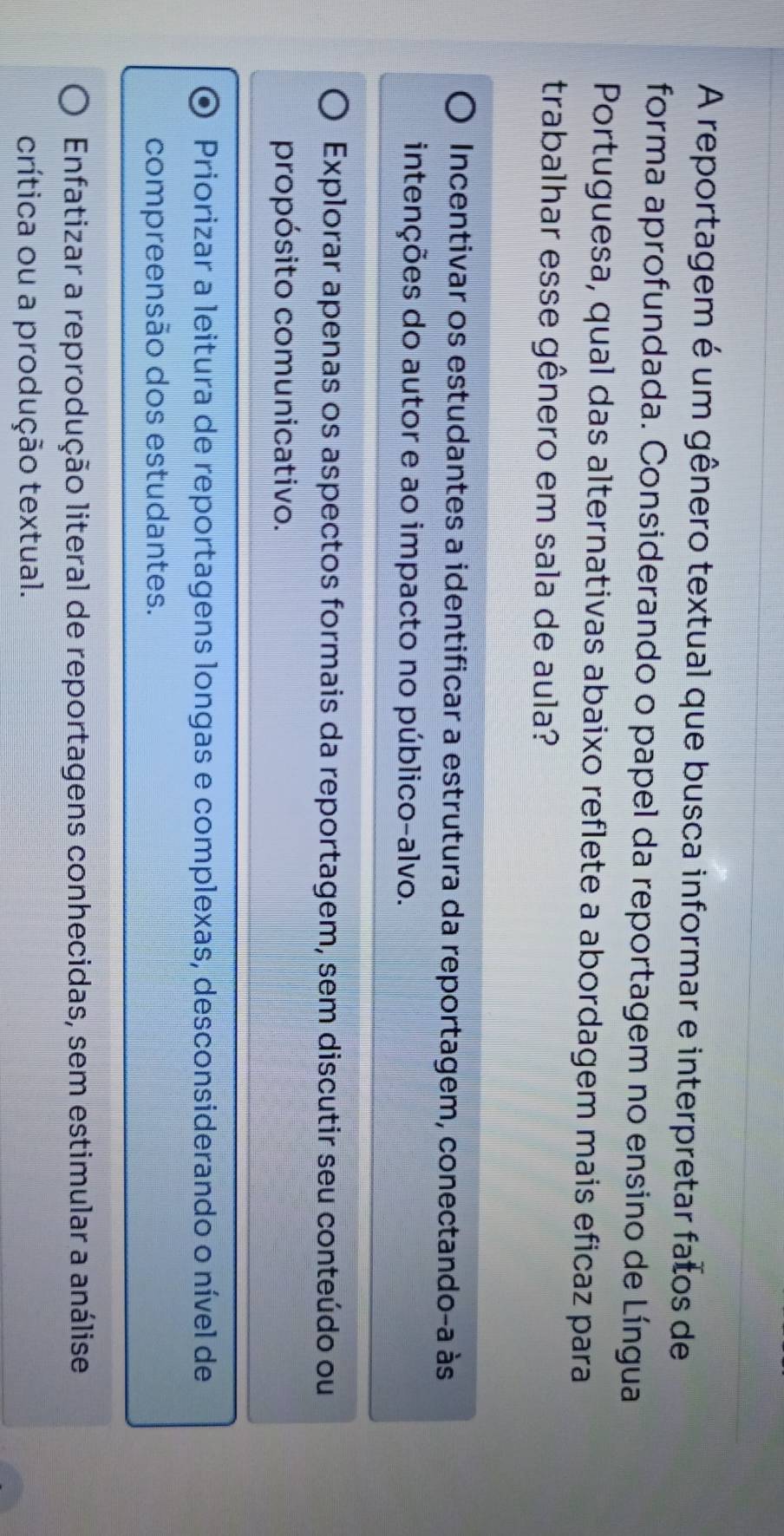 A reportagem é um gênero textual que busca informar e interpretar fatos de
forma aprofundada. Considerando o papel da reportagem no ensino de Língua
Portuguesa, qual das alternativas abaixo reflete a abordagem mais eficaz para
trabalhar esse gênero em sala de aula?
Incentivar os estudantes a identificar a estrutura da reportagem, conectando-a às
intenções do autor e ao impacto no público-alvo.
Explorar apenas os aspectos formais da reportagem, sem discutir seu conteúdo ou
propósito comunicativo.
Priorizar a leitura de reportagens longas e complexas, desconsiderando o nível de
compreensão dos estudantes.
Enfatizar a reprodução literal de reportagens conhecidas, sem estimular a análise
crítica ou a produção textual.