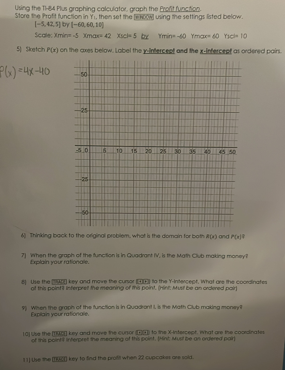 Using the TI-84 Plus graphing calculator, graph the Profit function.
Store the Profit function in Y1, then set the (WINDW] using the settings listed below.
[-5,42,5] by [-60,60,10]
Scale: Xmin=-5Xmax=42Xscl=5 by Ymin=-60Ymax=60Yscl=10
5) Sketch P(x) on the axes below. Label the y-intercept and the x-intercept as ordered pairs.
50
-25
-5 _ 0 5 10 15 20 25 30 35 40 45 50.
-25
-50
6) Thinking back to the original problem, what is the domain for both R(x) and P(x) ?
7) When the graph of the function is in Quadrant IV, is the Math Club making money?
Explain your rationale.
8) Use the TRACE] key and move the cursor (న▲) to the Y-Intercept. What are the coordinates
of this point? Interpret the meaning of this point. (Hint: Must be an ordered pair)
9) When the graph of the function is in Quadrant I, is the Math Club making money?
Explain your rationale.
10) Use the TRACE] key and move the cursor (నト) to the X-Intercept. What are the coordinates
of this point? Interpret the meaning of this point. (Hint: Must be an ordered pair)
11) Use the TRACE) key to find the profit when 22 cupcakes are sold.