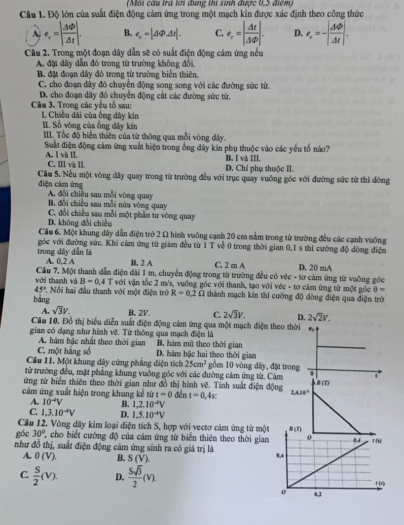 (Mỗi cầu trá lới đúng thi sinh được 0,5 điểm)
Câu 1. Độ lớn của suất điện động cảm ứng trong một mạch kín được xác định theo công thức
A e_c=| △ Phi /△ t |. B. e_c=|△ Phi .△ t|. C. e_c=| Delta t/Delta Phi  |. D. e_c=-| △ Phi /△ t |.
Câu 2. Trong một đoạn dây dẫn sẽ có suất điện động cảm ứng nếu
A. đặt dây dẫn đó trong từ trường không đồi.
B. đặt đoạn dây đó trong từ trường biển thiên.
C. cho đoạn dây đó chuyền động song song với các đường sức từ.
D. cho đoạn dây đó chuyển động cắt các đường sức từ.
Câu 3. Trong các yếu tố sau:
I. Chiều dài của ống dây kín
II. Số vòng của ống dây kín
IIII. Tốc độ biến thiên của từ thông qua mỗi vòng dây.
Suất điện động cảm ứng xuất hiện trong ống dây kín phụ thuộc vào các yếu tố nào?
A. I và II. B. I và III.
C. III và II. D. Chỉ phụ thuộc II.
Câu 5. Nếu một vòng dây quay trong từ trường đều với trục quay vuông góc với đường sức từ thì dòng
điện cảm ứng
A. đổi chiều sau mỗi vòng quay
B. đồi chiều sau mỗi nửa vòng quay
C. đổi chiều sau mỗi một phần tư vòng quay
D. không đổi chiều
Câu 6. Một khung dây dẫn điện trở 2 Ω hình vuông cạnh 20 cm nằm trong từ trường đều các cạnh vuông
góc với đường sức. Khi cảm ứng từ giảm đều từ 1 T về 0 trong thời gian 0,1 s thì cường độ dòng điện
trong dây dẫn là
A. 0,2 A B. 2 A C. 2 m A D. 20 mA
Câu 7. Một thanh dẫn điện dài 1 m, chuyển động trong từ trường đều có véc - tơ cảm ứng từ vuông góc
với thanh và B=0,4T với vận tốc 2 m/s, vuông góc với thanh, tạo với véc - tơ cảm ứng từ một góc θ =
45°. Nối hai đầu thanh với một điện trở R=0,2Omega thành mạch kín thì cường độ dòng điện qua điện trở
bằng
A. sqrt(3)V. B. 2V. C. 2sqrt(3)V. D. 2sqrt(2)V.
Câu 10. Đồ thị biểu diễn suất điện động cảm ứng qua một mạch điện theo thời e
gian có dạng như hình vẽ. Từ thông qua mạch điện là
A. hàm bậc nhất theo thời gian B. hàm mũ theo thời gian
C. một hằng số D. hàm bậc hai theo thời gian
Câu 11. Một khung dây cứng phẳng diện tích 25cm^2 gồm 10 vòng dây, đặt trong
từ trường đều, mặt phẳng khung vuông góc với các đường cảm ứng từ. Cảm 0
t
B(T)
ứng từ biến thiên theo thời gian như đồ thị hình vẽ. Tính suất điện động 2,4.10^(-3)
cảm ứng xuất hiện trong khung kể từ t=0 đến t=0,4s:
A. 10^(-4)V
B. 1,2.10^(-4)V
C. 1,3.10^(-4)V D. 1,5.10^(-4)V
Câu 12. Vòng dây kim loại diện tích S, hợp với vectơ cảm ứng từ một
góc 30^(0^ , cho biết cường độ của cảm ứng từ biến thiên theo thời gian
như đồ thị, suất điện động cảm ứng sinh ra có giá trị là
A. 0(V). B. S (V). 
C. frac S)2(V).  Ssqrt(3)/2 (V).
D.