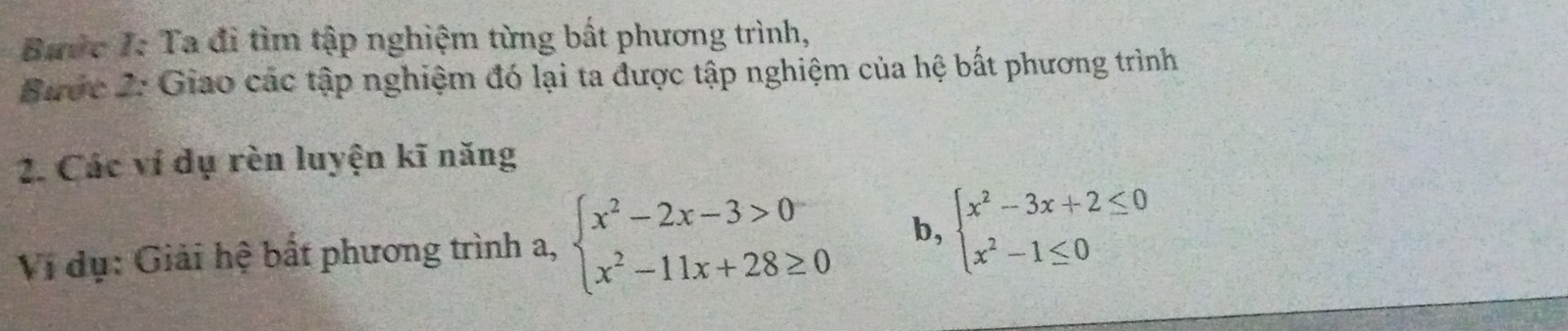 Bước I: Ta đi tìm tập nghiệm từng bất phương trình,
Bước 2: Giao các tập nghiệm đó lại ta được tập nghiệm của hệ bất phương trình
2. Các ví dụ rèn luyện kĩ năng
Vi dụ: Giải hệ bất phương trình a, beginarrayl x^2-2x-3>0 x^2-11x+28≥ 0endarray. b, beginarrayl x^2-3x+2≤ 0 x^2-1≤ 0endarray.