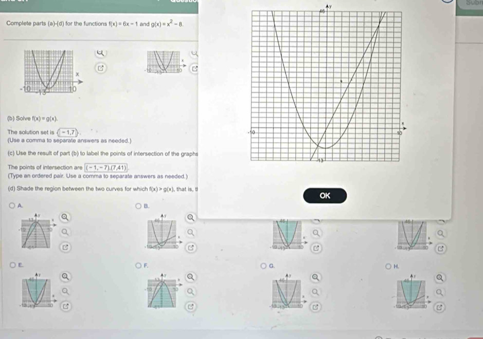 Subn 
y 
Complete parts (a)-(d) for the functions f(x)=6x-1 and g(x)=x^2-8. 
(b) Solve f(x)=g(x). 
The solution set is  -1,7
(Use a comma to separate answers as needed.) 
(c) Use the result of part (b) to label the points of intersection of the graphs 
The points of intersection are (-1,-7),(7,41) ( 
(Type an ordered pair. Use a comma to separate answers as needed.) 
(d) Shade the region between the two curves for which f(x)>g(x) , that is, ti 
OK 
A. 
B. 
E. 
F. 
G. 
H.
-10 30