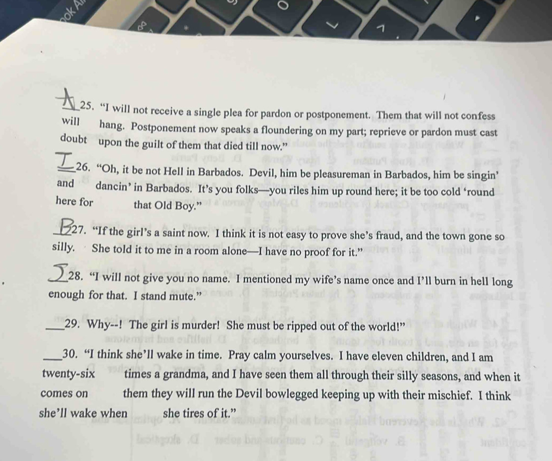 1 
_25. “I will not receive a single plea for pardon or postponement. Them that will not confess 
will hang. Postponement now speaks a floundering on my part; reprieve or pardon must cast 
doubt upon the guilt of them that died till now.” 
_26. “Oh, it be not Hell in Barbados. Devil, him be pleasureman in Barbados, him be singin’ 
and dancin’ in Barbados. It’s you folks—you riles him up round here; it be too cold ‘round 
here for that Old Boy.” 
_27. “If the girl’s a saint now. I think it is not easy to prove she’s fraud, and the town gone so 
silly. She told it to me in a room alone—I have no proof for it.” 
_28. “I will not give you no name. I mentioned my wife’s name once and I’ll burn in hell long 
enough for that. I stand mute.” 
_29. Why--! The girl is murder! She must be ripped out of the world!” 
_30. “I think she’ll wake in time. Pray calm yourselves. I have eleven children, and I am 
twenty-six times a grandma, and I have seen them all through their silly seasons, and when it 
comes on them they will run the Devil bowlegged keeping up with their mischief. I think 
she’ll wake when she tires of it.”