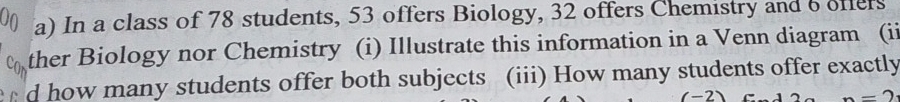 In a class of 78 students, 53 offers Biology, 32 offers Chemistry and 6 offers 
ther Biology nor Chemistry (i) Illustrate this information in a Venn diagram (ii 
d how many students offer both subjects (iii) How many students offer exactly 
(-2) n=2