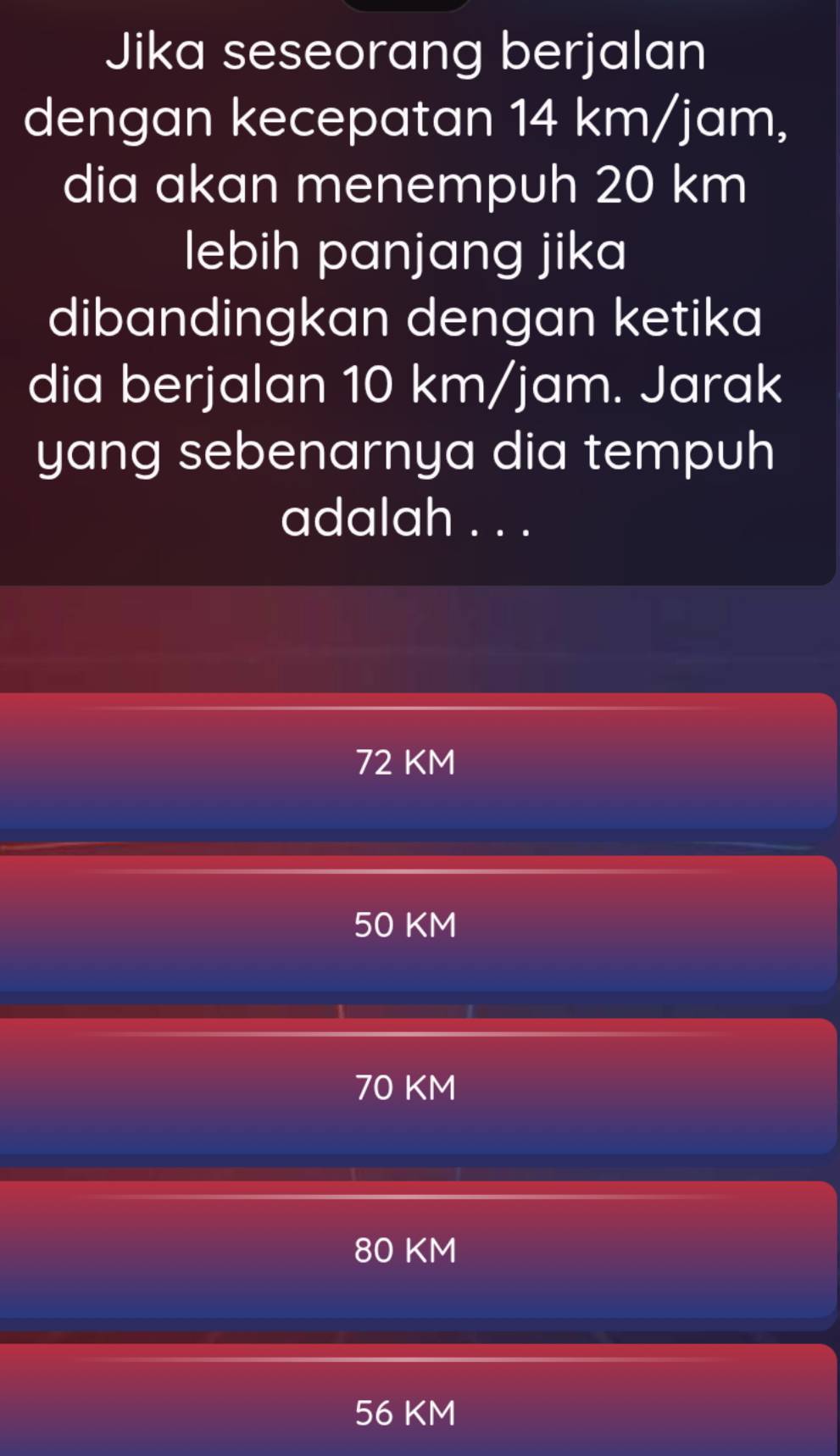 Jika seseorang berjalan
dengan kecepatan 14 km/jam,
dia akan menempuh 20 km
lebih panjang jika
dibandingkan dengan ketika
dia berjalan 10 km/jam. Jarak
yang sebenarnya dia tempuh
adalah . . .
72 KM
50 KM
70 KM
80 KM
56 KM