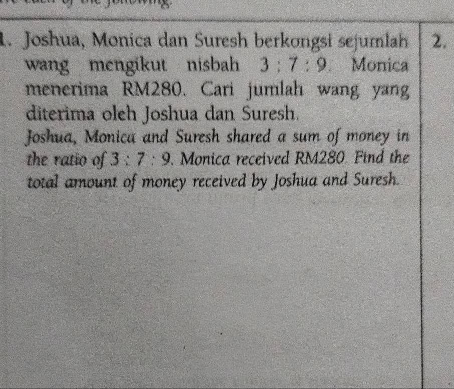 Joshua, Monica dan Suresh berkongsi sejumlah 2. 
wang mengikut nisbah 3:7:9. Monica 
menerima RM280. Cari jumlah wang yang 
diterima oleh Joshua dan Suresh. 
Joshua, Monica and Suresh shared a sum of money in 
the ratio of 3:7:9. Monica received RM280. Find the 
total amount of money received by Joshua and Suresh.