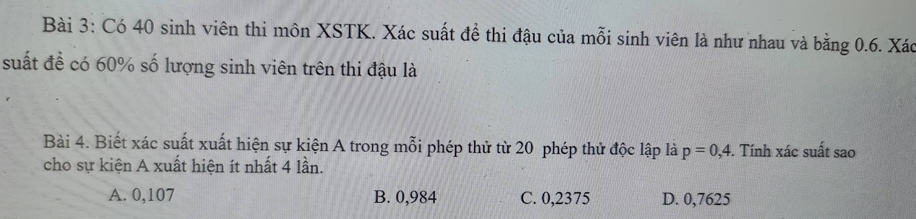 Có 40 sinh viên thi môn XSTK. Xác suất để thi đậu của mỗi sinh viên là như nhau và bằng 0.6. Xác
suất để có 60% số lượng sinh viên trên thi đậu là
Bài 4. Biết xác suất xuất hiện sự kiện A trong mỗi phép thử từ 20 phép thử độc lập là p=0,4. Tính xác suất sao
cho sự kiện A xuất hiện ít nhất 4 lần.
A. 0,107 B. 0,984 C. 0,2375 D. 0,7625