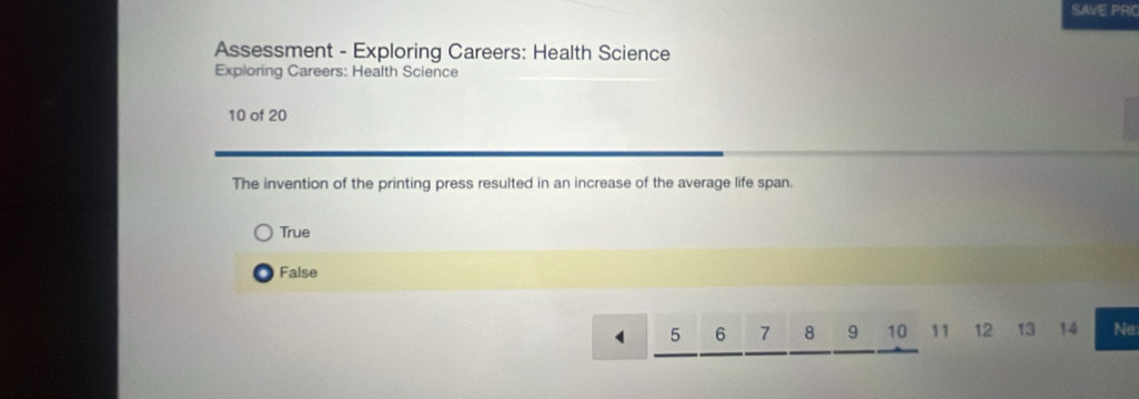 SAVE PRC
Assessment - Exploring Careers: Health Science
Exploring Careers: Health Science
10 of 20
The invention of the printing press resulted in an increase of the average life span.
True
False
5 6 7 8 9 10 11 12 13 14 Ne