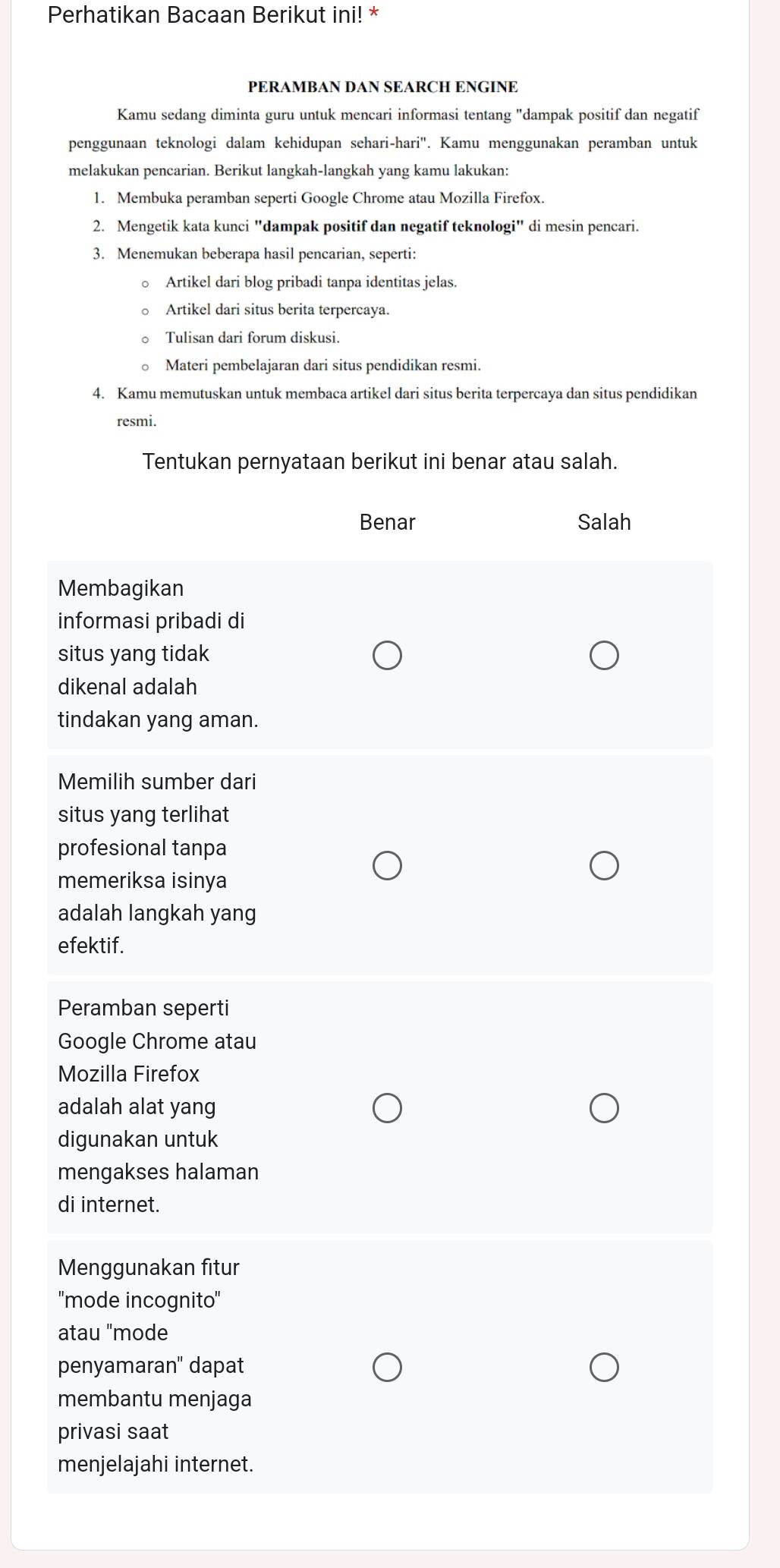 Perhatikan Bacaan Berikut ini! *
PERAMBAN DAN SEARCH ENGINE
Kamu sedang diminta guru untuk mencari informasi tentang "dampak positif dan negatif
penggunaan teknologi dalam kehidupan sehari-hari''. Kamu menggunakan peramban untuk
melakukan pencarian. Berikut langkah-langkah yang kamu lakukan:
1. Membuka peramban seperti Google Chrome atau Mozilla Firefox.
2. Mengetik kata kunci "dampak positif dan negatif teknologi" di mesin pencari.
3. Menemukan beberapa hasil pencarian, seperti:
Artikel dari blog pribadi tanpa identitas jelas.
Artikel dari situs berita terpercaya.
Tulisan dari forum diskusi.
Materi pembelajaran dari situs pendidikan resmi.
4. Kamu memutuskan untuk membaca artikel dari situs berita terpercaya dan situs pendidikan
resmi.
Tentukan pernyataan berikut ini benar atau salah.
Benar Salah
Membagikan
informasi pribadi di
situs yang tidak
dikenal adalah
tindakan yang aman.
Memilih sumber dari
situs yang terlihat
profesional tanpa
memeriksa isinya
adalah langkah yang
efektif.
Peramban seperti
Google Chrome atau
Mozilla Firefox
adalah alat yang
digunakan untuk
mengakses halaman
di internet.
Menggunakan fitur
''mode incognito''
atau "mode
penyamaran'' dapat
membantu menjaga
privasi saat
menjelajahi internet.