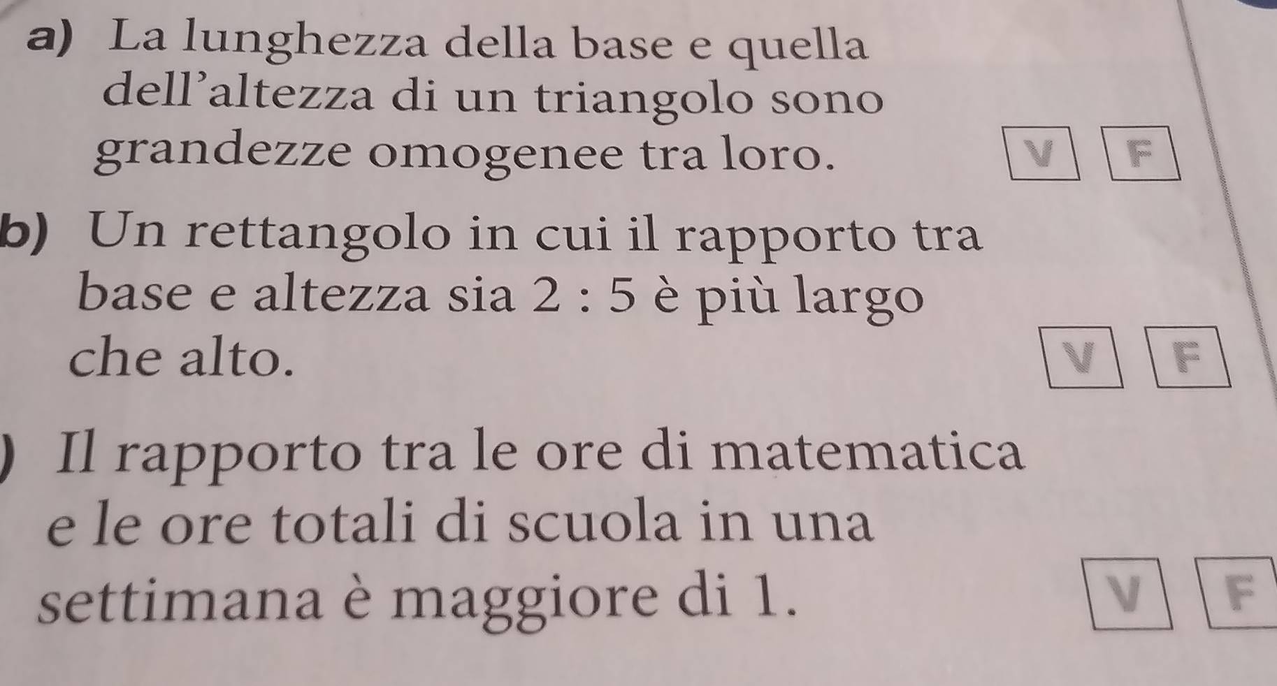 La lunghezza della base e quella
dell’altezza di un triangolo sono
grandezze omogenee tra loro. V F
b) Un rettangolo in cui il rapporto tra
base e altezza sia 2:5 è più largo
che alto. V F
) Il rapporto tra le ore di matematica
e le ore totali di scuola in una
settimana è maggiore di 1.
V F