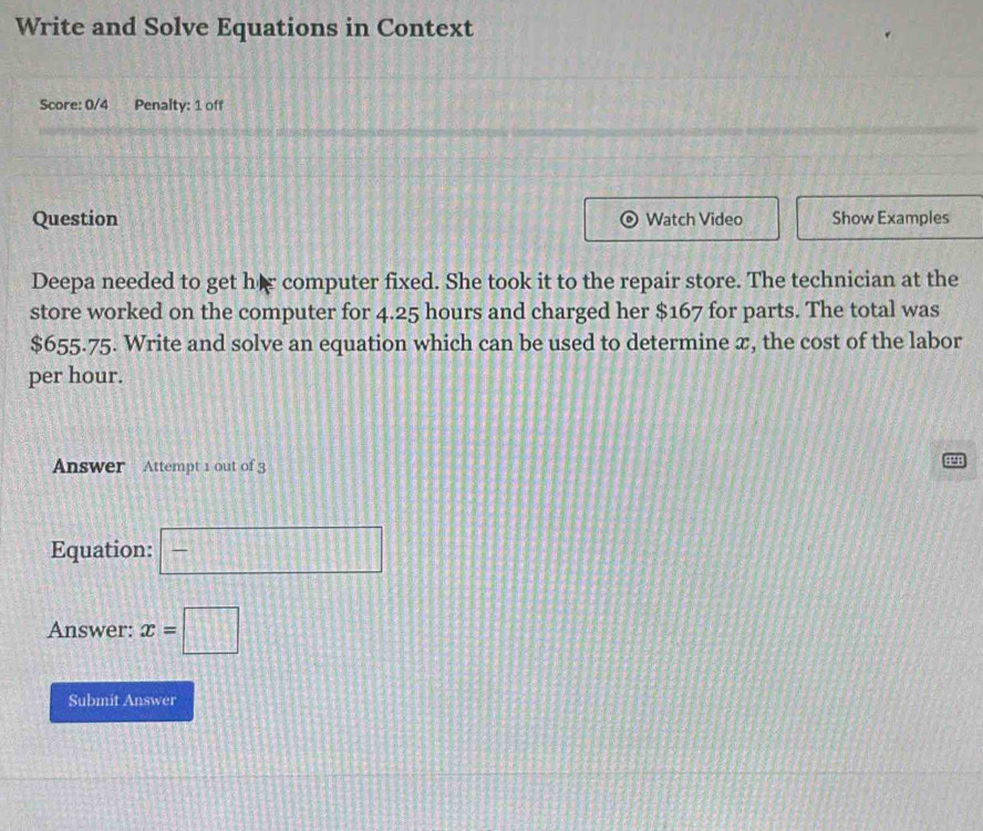 Write and Solve Equations in Context 
Score: 0/4 Penalty: 1 off 
Question Watch Video Show Examples 
Deepa needed to get hir computer fixed. She took it to the repair store. The technician at the 
store worked on the computer for 4.25 hours and charged her $167 for parts. The total was
$655.75. Write and solve an equation which can be used to determine x, the cost of the labor 
per hour. 
Answer Attempt 1 out of 3 44P 
Equation: □ 
Answer: x=□
Submit Answer