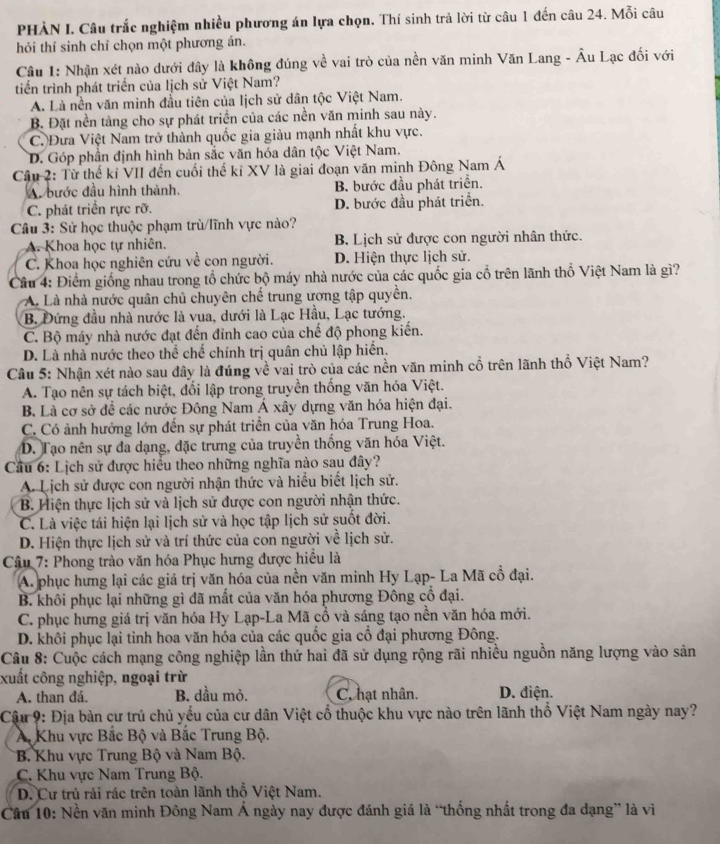 PHẢN I. Câu trắc nghiệm nhiều phương án lựa chọn. Thí sinh trả lời từ câu 1 đến câu 24. Mỗi câu
hỏi thí sinh chỉ chọn một phương án.
Cầâu 1: Nhận xét nào dưới đây là không đúng về vai trò của nền văn minh Văn Lang - Âu Lạc đối với
triển trình phát triển của lịch sử Việt Nam?
A. Là nền văn minh đầu tiên của lịch sử dân tộc Việt Nam.
B. Đặt nền tảng cho sự phát triển của các nền văn minh sau này.
C. Đưa Việt Nam trở thành quốc gia giàu mạnh nhất khu vực.
D. Góp phần định hình bản sắc văn hóa dân tộc Việt Nam.
Câu 2: Từ thế kỉ VII đến cuối thế kỉ XV là giai đoạn văn minh Đông Nam Á
A. bước đầu hình thành. B. bước đầu phát triển.
C. phát triển rực rỡ. D. bước đầu phát triển.
Câu 3: Sử học thuộc phạm trù/lĩnh vực nào?
A. Khoa học tự nhiên. B. Lịch sử được con người nhân thức.
C. Khoa học nghiên cứu về con người. D. Hiện thực lịch sử.
Câu 4: Điểm giống nhau trong tổ chức bộ máy nhà nước của các quốc gia cổ trên lãnh thổ Việt Nam là gì?
A. Là nhà nước quân chủ chuyên chế trung ương tập quyền.
B. Đứng đầu nhà nước là vua, dưới là Lạc Hầu, Lạc tướng.
C. Bộ máy nhà nước đạt đến đỉnh cao của chế độ phong kiến.
D. Là nhà nước theo thể chế chính trị quân chủ lập hiển.
Câu 5: Nhận xét nào sau đây là đúng về vai trò của các nền văn minh cổ trên lãnh thổ Việt Nam?
A. Tạo nên sự tách biệt, đối lập trong truyền thống văn hóa Việt.
B. Là cơ sở để các nước Đông Nam Á xây dựng văn hóa hiện đại.
C. Có ảnh hưởng lớn đến sự phát triển của văn hóa Trung Hoa.
D. Tạo nên sự đa dạng, đặc trưng của truyền thống văn hóa Việt.
Cầu 6: Lịch sử được hiểu theo những nghĩa nào sau đây?
A. Lịch sử được con người nhận thức và hiểu biết lịch sử.
B. Hiện thực lịch sử và lịch sử được con người nhận thức.
C. Là việc tái hiện lại lịch sử và học tập lịch sử suốt đời.
D. Hiện thực lịch sử và trí thức của con người về lịch sử.
* Câu 7: Phong trào văn hóa Phục hưng được hiểu là
A. phục hưng lại các giá trị văn hóa của nền văn minh Hy Lạp- La Mã cổ đại.
B. khôi phục lại những gì đã mất của văn hóa phương Đông cổ đại.
C. phục hưng giá trị văn hóa Hy Lạp-La Mã cổ và sáng tạo nền văn hóa mới.
D. khôi phục lại tỉnh hoa văn hóa của các quốc gia cổ đại phương Đông.
Câu 8: Cuộc cách mạng công nghiệp lần thứ hai đã sử dụng rộng rãi nhiều nguồn năng lượng vào sản
xuất công nghiệp, ngoại trừ
A. than đá. B. dầu mỏ. C. hạt nhân. D. điện.
Cậu 9: Địa bàn cư trú chủ yếu của cư dân Việt cổ thuộc khu vực nào trên lãnh thổ Việt Nam ngày nay?
A Khu vực Bắc Bộ và Bắc Trung Bộ.
B. Khu vực Trung Bộ và Nam Bộ.
C. Khu vực Nam Trung Bộ.
D. Cư trú rải rác trên toàn lãnh thổ Việt Nam.
Câu 10: Nền văn minh Đông Nam Á ngày nay được đánh giá là “thống nhất trong đa dạng” là vì