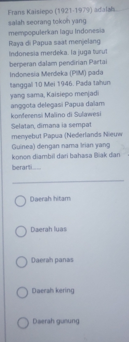 Frans Kaisiepo (1921-1979) adalah
salah seorang tokoh yang
mempopulerkan lagu Indonesia
Raya di Papua saat menjelang
Indonesia merdeka. la juga turut
berperan dalam pendirian Partai
Indonesia Merdeka (PIM) pada
tanggal 10 Mei 1946. Pada tahun
yang sama, Kaisiepo menjadi
anggota delegasi Papua dalam
konferensi Malino di Sulawesi
Selatan, dimana ia sempat
menyebut Papua (Nederlands Nieuw
Guinea) dengan nama Irian yang
konon diambil dari bahasa Biak dan
berarti......
Daerah hitam
Daerah luas
Daerah panas
Daerah kering
Daerah gunung