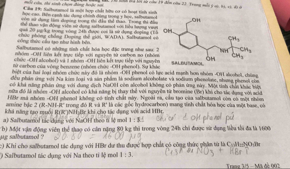 mỗi câu, thi sinh chọn đúng hoặc sai.
lệm dùng sử. Thị sinh trả lời từ câu 19 đến câu 22. Trong mỗi ý a), b), c), d) ở
Câu 19: Salbutamol là một hợp chất hữu cơ có hoạt tính sinh
học cao. Bên cạnh tác dụng chính dùng trong y học, salbutamol
còn sử dụng làm doping trong thi đấu thể thao. Trong thi đấu
thể thao vận động viên sử dụng salbutamol với liều lượng vượ
quá 20 µg/kg trong vòng 24h được coi là sử dụng doping (Tổ
chức phòng chống Doping thế giới, WADA). Salbutamol có
công thức cấu tạo như hình bên.
Salbutamol có những tính chất hóa học đặc trưng như sau: 
nhóm -OH liên kết trực tiếp với nguyên tử carbon no (nhó
chức -OH alcohol) và 1 nhóm -OH liên kết trực tiếp với nguyê
tử carbon của vòng benzene (nhóm chức -OH phenol). Sự khác
biệt của hai loại nhóm chức này đó là nhóm -OH phenol có lực acid mạnh hơn nhóm -OH alcohol, chúng
đều phản ứng với Na kim loại và sản phầm là sodium alcoholate và sodium phenolate, nhưng phenol còn
có khả năng phản ứng với dung dịch NaOH còn alcohol không có phản ứng này. Một tính chất khác biệt
nữa đó là nhóm -OH alcohol có khả năng bị thay thế với nguyên tử bromine (Br) khi cho tác dụng với acid
HBr mà nhóm -OH phenol không có tính chất này. Ngoài ra, cấu tạo của salbutamol còn có một nhóm
amine bậc 2 (R-NH-R' trong đó R và R' là các gốc hydrocarbon) mang tính chất hóa học của một base, có
khả năng tạo muối R(R')NH₂Br khi cho tác dụng với acid HBr.
a) Salbutamol tác dụng với NaOH theo tỉ lệ mol 1 :
b) Một vận động viên thể thao có cân nặng 80 kg thì trong vòng 24h chỉ được sử dụng liều tối đa là 1600
μg salbutamol ?
c) Khi cho salbutamol tác dụng với HBr dư thu được hợp chất có công thức phân tử là C_13H_22NO_3Br
') Salbutamol tác dụng với Na theo tỉ lệ mol 1:3.
Trang 3/5 - Mã đề 002