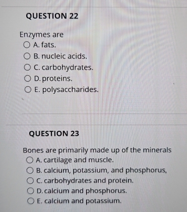 Enzymes are
A. fats.
B. nucleic acids.
C. carbohydrates.
D. proteins.
E. polysaccharides.
QUESTION 23
Bones are primarily made up of the minerals
A. cartilage and muscle.
B. calcium, potassium, and phosphorus,
C. carbohydrates and protein.
D. calcium and phosphorus.
E, calcium and potassium.