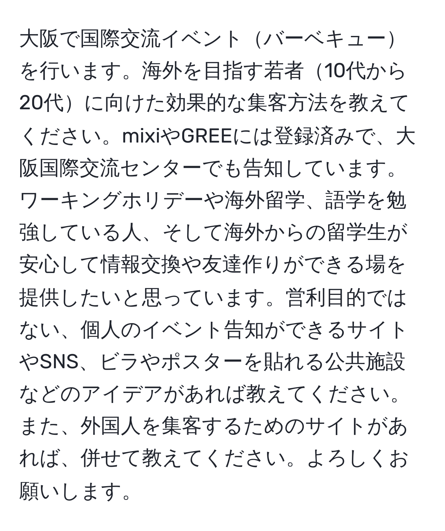 大阪で国際交流イベントバーベキューを行います。海外を目指す若者10代から20代に向けた効果的な集客方法を教えてください。mixiやGREEには登録済みで、大阪国際交流センターでも告知しています。ワーキングホリデーや海外留学、語学を勉強している人、そして海外からの留学生が安心して情報交換や友達作りができる場を提供したいと思っています。営利目的ではない、個人のイベント告知ができるサイトやSNS、ビラやポスターを貼れる公共施設などのアイデアがあれば教えてください。また、外国人を集客するためのサイトがあれば、併せて教えてください。よろしくお願いします。