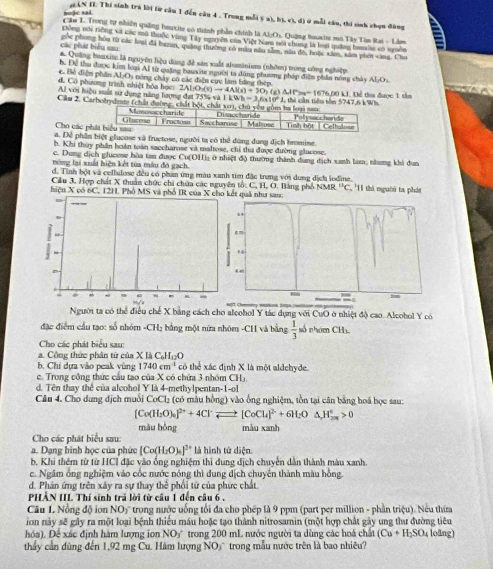 moje sal
HAN II. Thí sinh (rá lời từ cầu 1 đến cầu 4 . Trong mỗ( ý a), b), c), d) ở mỗi cầu, thi sinh chọn đùng a
Cầu L. Trong tự nhiên quảng bauxite có thành phần chính là Al_2O_2 1 Quậng bouxite mờ Tây Tên Rai - Lâm
Đồng nói tiếng và các mô thuộc vùng Tây nguyên của Việt Nam nói chung là loại quảng bauxite có nguồn
các phát biểu sau
góc phong hòa từ các loại đá bazan, quảng thường có màu nău sẵm, năn độ, hoặc xâm, xâm phot vàng. Cho
a Quảng bauxite là nguyên liệu dùng đề sản xuất aluminium (nhôm) trong công nghiệp
bể Để thu được kim loại Al từ quặng bauxite người ta dúng phương pháp diện phần nóng chảy Al_2O_3
e. Bỏ diện phần Al_2O_3 a nóng chây có các điện cục làm bằng thép
d. Cô phưương trình nhiệt hóa học:
Al với hiệu suất sử dụng năng lượng đạt 75% và 2ALO_3(s)to 4Al(s)+3O_2(g)△ H^2=16=1676,00KJ. 1kWh=3,6* 10°J thi cần tiêu tôn 574 7476b Để tu được 1 tân
Cầu 2. Carbohydrate (chất đường, 
Wh
Cho các ph
a. Dề phần biệt glucose và fructose, người ta có thể dùng dung địch bromine.
b. Khi thủy phần hoàn toàn saccharose và maltose, chỉ thu được đường glucose.
c. Dung dịch glucose hòa tan được Cu(OH)₂ ở nhiệt độ thường thành dung dịch xanh lam; nhang khi đun
nông lại xuất hiện kết từa máu đô gạch
d. Tình bột và cellulose đều có phan ứng màu xanh tim đặc trưng với dung dịch iođine,
Câu 3. Hợp chất X thuân chức chi chứa các nguyên tổ: C, H, O. Bằng phố NMR^(13)C '11 thi người ta phát
hiện X có 6C, 12H. Phổ MS và pết quả như sau:
gười ta có thể điều chế X bằng cách cho alcohol Y tác dụng với CuO ở nhiệt độ cao. Alcohol Y có
đặc điểm cấu tạo: số nhm.CH_2 bằng một nửa nhóm -CH và bằng  1/3  số nhóm CH
Cho các phát biểu sau:
a. Công thức phân từ của Xl_2C_6H_12O
b. Chỉ dựa vào peak vùng 1740cm^(-1) có thể xác định X là một aldehyde.
c. Trong công thức cấu tạo của X có chứa 3 nhóm CH_3
d. Tên thay thể của alcohol Y là 4-methylpentan-1-ol
Câu 4. Cho dung dịch muối CoCl (có mẫu hồng) vào ống nghiệm, tồn tại cân bằng hoá học sau:
[Co(H_2O)_6]^2++4Cl^(·)leftharpoons [CoCl_4]^2-+6H_2O△ _2O△ ^circ >0
màu hồng màu xanh
Cho các phát biểu sau:
a. Dạng hình học của phức [Co(H_2O)_6]^2+ là hình tử diện
b. Khi thêm từ từ HCl đặc vào ống nghiệm thì dung dịch chuyển dẫn thành màu xanh.
c. Ngâm ống nghiệm vào cốc nước nóng thì dung dịch chuyên thành mâu hồng.
d. Phản ứng trên xây ra sự thay thể phối tử của phức chất
PHÀN IIL Thí sinh trả lời từ cầu 1 đến câu 6.
Cầu 1 Nổng độ ion NOy trong nước uống tối đa cho phép là 9 ppm (part per million - phần triệu). Nếu thừa
ion này sẽ gây ra một loại bệnh thiếu máu hoặc tạo thành nitrosamin (một hợp chất gây ung thư đường tiêu
hóa). Để xác định hàm lượng ion NO3 trong 200 mL nước người ta dùng các hoá chất (Cu+H_2SO_4 loäng)
thầy cần dùng đến 1,92 mg Cu. Hàm lượng NO₃ trong mẫu nước trên là bao nhiêu?