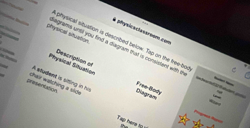 pri 
physicsclassroom.com 
physical situation 
physical situation is described below. Tap on the free-bo Südent Name 
für Sn 
agrams until you find a diagram that is consistent with th sedwards532 @ student goos Lev 
Physical Situation 
Description of Free-Body 
and A student is sitting in his 
chair watching a slide 
presentation 
Diagram 
Wizard 
Progreía Rupan 
Tap here to the