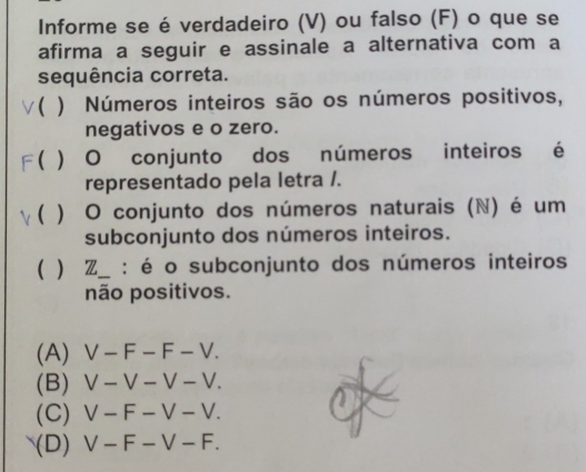 Informe se é verdadeiro (V) ou falso (F) o que se
afirma a seguir e assinale a alternativa com a
sequência correta.
v( ) Números inteiros são os números positivos,
negativos e o zero.
F( ) O conjunto dos números inteiros é
representado pela letra /.
γ( ) O conjunto dos números naturais (N) é um
subconjunto dos números inteiros.
( ) Z_ : é o subconjunto dos números inteiros
não positivos.
(A) V-F-F-V.
(B) V-V-V-V.
(C) V-F-V-V.
(D) V-F-V-F.