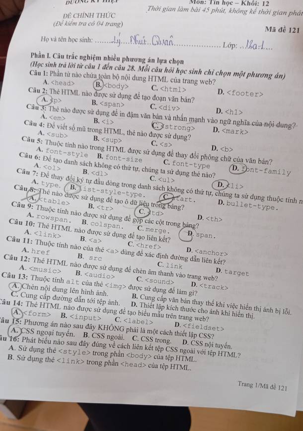 Môn: Tin học - Khôi: 12
Thời gian làm bài 45 phút, không kể thời gian phát
Đề CHỉNH THỨc
(Để kiểm tra có 04 trang) Mã đề 121
Họ và tên học sinh: _Lớp:_
Phần I. Câu trắc nghiệm nhiều phương án lựa chọn
(Học sinh trả lời từ câu 1 đến câu 28. Mỗi câu hồi học sinh chỉ chọn một phương án)
Câu 1: Phần tử nào chứa toàn bộ nội dung HTML của trang web?
A. B. C. D.
Câu 2: Thẻ HTML nào được sử dụng để tạo đoạn văn bản?
A. 4p> B. C. D.
Câu 3: Thẻ nào được sử dụng để in đậm văn bản và nhấn mạnh vào ngữ nghĩa của nội dung?
A. B. Castrong> D.
Câu 4: Đề viết số mũ trong HTML, thẻ nào được sử dụng? C.
A. B.
D.
A. font-style B.font-size C. font-type D.font-family
Câu 6: Đề tạo danh sách không có thứ tự, chúng ta sử dụng thẻ nào?
A. B. C.
D. li
Câu 7: Để thay đổi ký tự đầu dòng trong danh sách không có thứ tự, chúng ta sử dụng thuộc tính n
A. type. B.jist-style-type. C start . D.bullet-type.
Câu 8: The nào được sử dụng đề tạo ô dữ liệu trong bảng? C.atd> D.
A. B.
Câu 9: Thuộc tính nào được sử dụng để gộp các cột trong bảng?
A. rowspan. B.colspan. C. merge. D. span .
A. B.
Câu 10: Thẻ HTML nào được sử dụng để tạo liên kết? C. D.
Câu 11: Thuộc tính nào của thẻ dùng để xác định đường dẫn liên kết?
A. href B. src C. link D. target
Câu 12: Thẻ HTML nào được sử dụng đề chèn âm thanh vào trang web?
A. B. C. D.
Câu 13: Thuộc tính aìt của thẻ được sử dụng để làm gì?
A. Chên nội dung lên hình ảnh. B. Cung cấp văn bản thay thể khi việc hiển thị ảnh bị lỗi.
C. Cung cấp đường dẫn tới tệp ảnh. D. Thiết lập kích thước cho ảnh khi hiển thị.
Câu 14: Thẻ HTML nào được sử dụng đề tạo biểu mẫu trên trang web?
A. B. C.
Tâu 15: Phương án nào sau đây KHÔNG phải là một cách thiết lập CSS? D.
A. CSS ngoại tuyển. B. CSS ngoài. C. CSS trong. D. CSS nội tuyến.
Ấu 16: Phát biểu nào sau đây đúng về cách liên kết tệp CSS ngoài với tệp HTML?
A. Sử dụng thẻ trong phần của tệp HTML.
B. Sử dụng thẻ trong phần của tệp HTML.
Trang 1/Mã đề 121