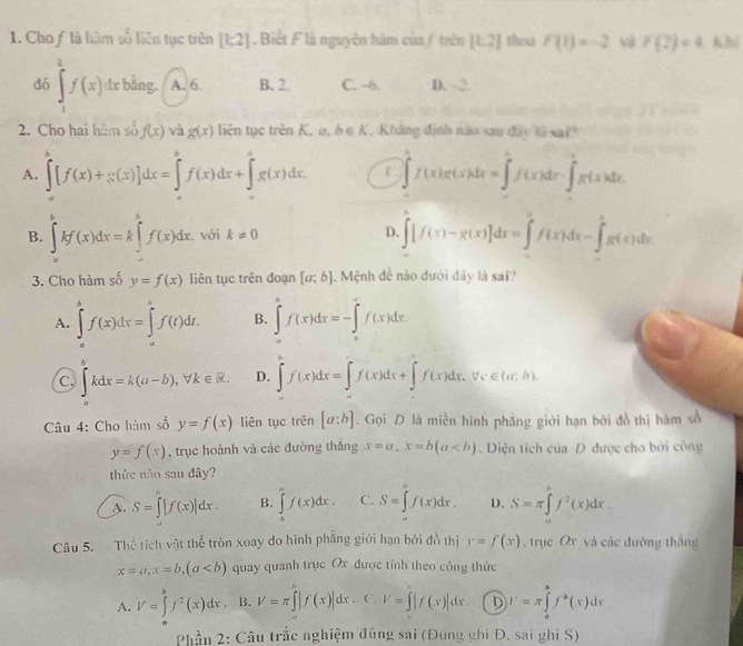 Cho flà hàm số liên tục trên [1;2].  Biết F là nguyên hàm của / trên [1,2] thou F(1)=-2 và F(2)=4 Khí
dó ∈tlimits _1^(2f(x)dx bằng. A. 6. B. 2. C. -6. D. ~2.
2. Cho hai hàm số f(x) và g(x) liên tục trên K, u, h∈ K. Kháng định năo sau đây là vai
A. ∈tlimits [f(x)+g(x)]dx=∈tlimits ^h)f(x)dx+∈tlimits 'g(x)dx. C ∈tlimits _0^(1f(x)g(x)dx=∈tlimits _0^1f(x)dx-∈tlimits _0^1g(x)dx
B. ∈tlimits _b^bkf(x)dx=k∈tlimits _0^bf(x)dx. với k!= 0 D. ∈tlimits [f(x)-g(x)]dx=∈tlimits _0^xf(x)dx-∈tlimits _0^xg(x)dx
3. Cho hàm số y=f(x) liên tục trên đoạn [a;b] Mệnh đề nào dưới đây là sai?
A. ∈tlimits _a^bf(x)dx=∈tlimits _a^bf(t)dt. B. ∈tlimits _a^bf(x)dx=-∈tlimits _a^xf(x)dx.
C. ∈t kdx=k(a-b),forall k∈ R. D. ∈t f(x)dx=∈t f(x)dx+∈t f(x)dx,forall c∈ (a:b).
Câu 4: Cho hàm số y=f(x) liên tục trên [a:b]. Gọi D là miền hình phầng giới hạn bởi đồ thị hàm số
y=f(x) , trục hoành và các đường thắng x=a.x=b(a. Diện tích của D được cho bởi công
thức nào sau đây?
A. S=∈t |f(x)|dx. B. ∈tlimits _a^af(x)dx. C. S=∈tlimits _a^bf(x)dx. D. S=π ∈tlimits _x^hf^2)(x)dx
Câu 5. Thể tích vật thể tròn xoay do hình phẳng giới hạn bởi đồ thị y=f(x). trục Ox và các đưỡng thắng
x=a,x=b,(a quay quanh trục Ox được tỉnh theo công thức
A. V=∈tlimits _0^(bf^2)(x)dx B. V=π ∈t |f(x)|dx. . V=∈t |f(x)|dx D J'=π ∈tlimits _a^(bf^a)(x)dx
Phần 2: Câu trắc nghiệm đúng sai (Đúng ghi Đ. sai ghi S)