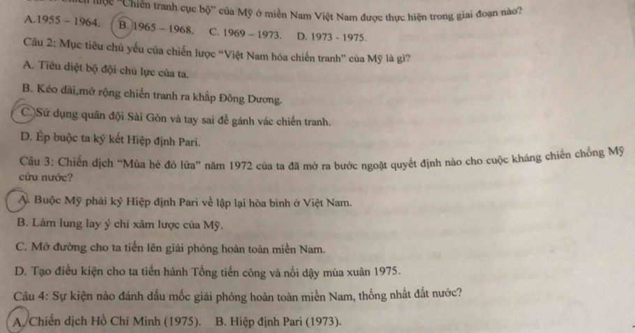 tược ''Chiến tranh cục bộ'' của Mỹ ở miền Nam Việt Nam được thực hiện trong giai đoạn no?
A. 1955-1964. B. 1965-1968 C. 1969-1973. D. 1973-1975. 
Câu 2: Mục tiêu chủ yếu của chiến lược “Việt Nam hóa chiến tranh” của Mỹ là gì?
A. Tiêu diệt bộ đội chủ lực của ta.
B. Kéo đài,mở rộng chiến tranh ra khắp Đông Dương.
CùSử dụng quân đội Sài Gòn và tay sai để gánh vác chiến tranh.
D. Ép buộc ta ký kết Hiệp định Pari.
Câu 3: Chiến dịch “Mùa hè đỏ lửa” năm 1972 của ta đã mở ra bước ngoặt quyết định nào cho cuộc kháng chiến chống Mỹ
cứu nước?
A. Buộc Mỹ phải ký Hiệp định Pari về lập lại hòa bình ở Việt Nam.
B. Làm lung lay ý chí xâm lược của Mỹ,
C. Mở đường cho ta tiến lên giải phóng hoàn toàn miền Nam.
D. Tạo điều kiện cho ta tiến hành Tổng tiến công và nối dậy mùa xuân 1975.
Câu 4: Sự kiện nào đánh dấu mốc giải phóng hoàn toàn miền Nam, thống nhất đất nước?
A. Chiến dịch Hồ Chí Minh (1975). B. Hiệp định Pari (1973).