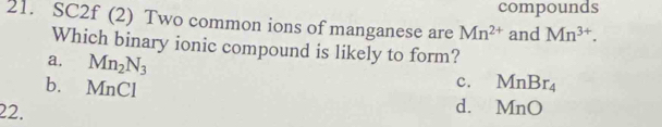 compounds
21. SC2f (2) Two common ions of manganese are Mn^(2+) and Mn^(3+). 
Which binary ionic compound is likely to form?
a. Mn_2N_3
b. MnCl
c. MnBr_4
d.
22. MnO