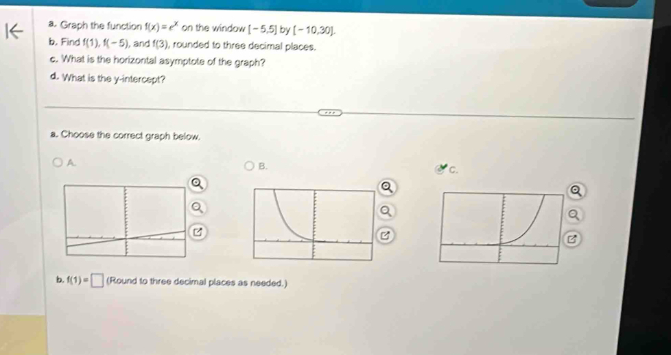 Graph the function f(x)=e^x on the window [-5,5] by [-10,30]. 
b. Find f(1), f(-5) ), and f(3) , rounded to three decimal places. 
c. What is the horizontal asymptote of the graph? 
d. What is the y-intercept? 
a. Choose the correct graph below. 
A. 
B. 
C. 
a 
a 
B 
B 
b. f(1)=□ (Round to three decimal places as needed.)